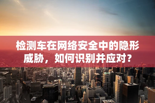 检测车在网络安全中的隐形威胁，如何识别并应对？