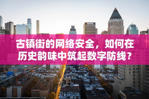古镇街的网络安全，如何在历史韵味中筑起数字防线？