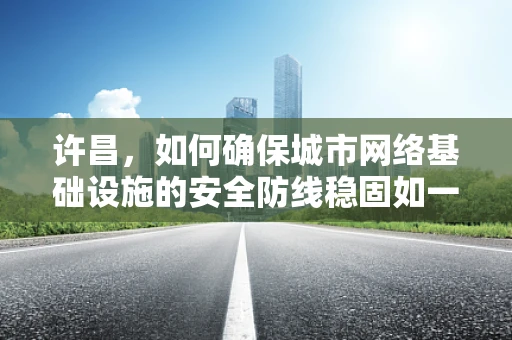 许昌，如何确保城市网络基础设施的安全防线稳固如一？