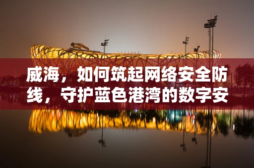 威海，如何筑起网络安全防线，守护蓝色港湾的数字安全？