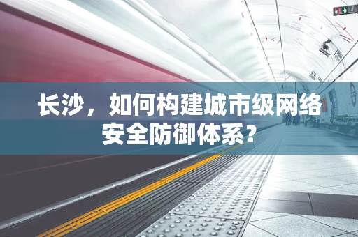 长沙，如何构建城市级网络安全防御体系？