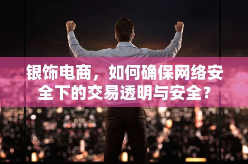 银饰电商，如何确保网络安全下的交易透明与安全？