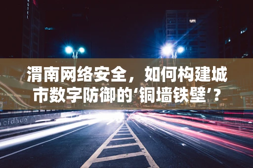 渭南网络安全，如何构建城市数字防御的‘铜墙铁壁’？