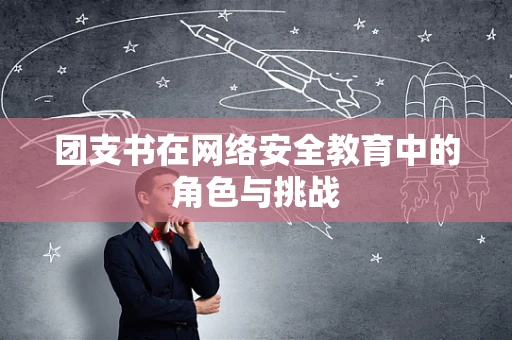 团支书在网络安全教育中的角色与挑战