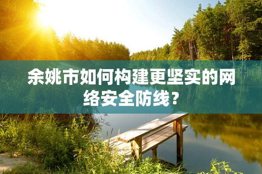 余姚市如何构建更坚实的网络安全防线？