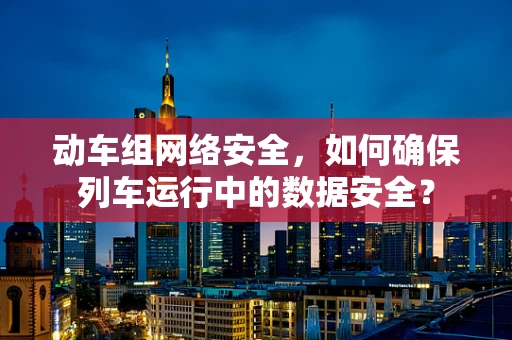 动车组网络安全，如何确保列车运行中的数据安全？