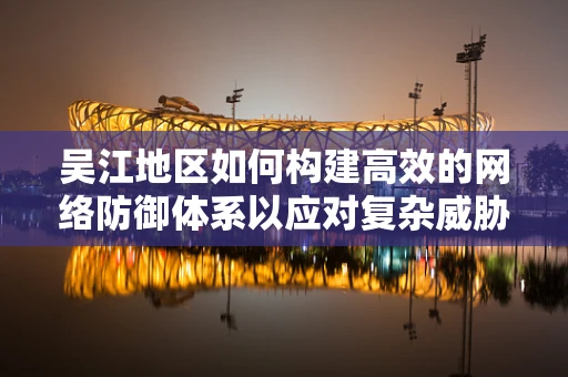 吴江地区如何构建高效的网络防御体系以应对复杂威胁？