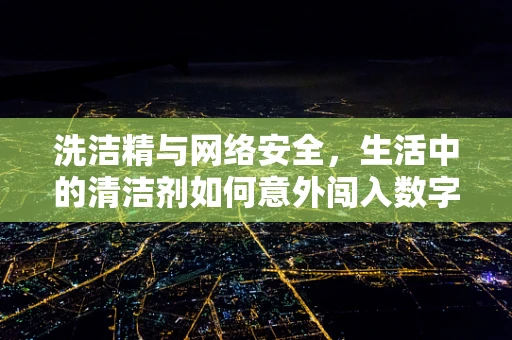 洗洁精与网络安全，生活中的清洁剂如何意外闯入数字世界？