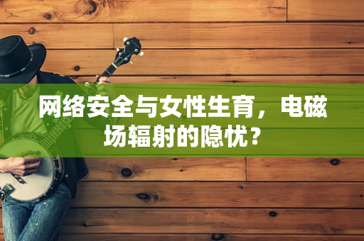 网络安全与女性生育，电磁场辐射的隐忧？