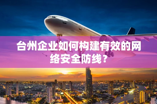 台州企业如何构建有效的网络安全防线？