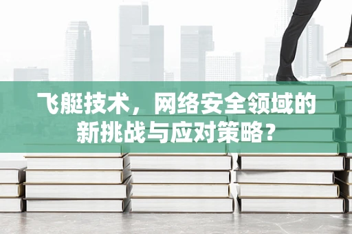 飞艇技术，网络安全领域的新挑战与应对策略？