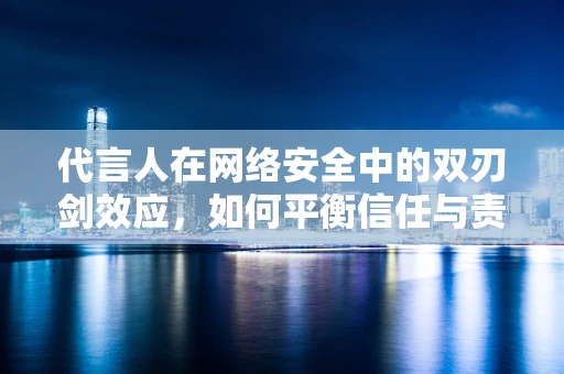 代言人在网络安全中的双刃剑效应，如何平衡信任与责任？