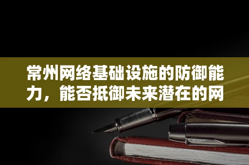 常州网络基础设施的防御能力，能否抵御未来潜在的网络攻击？