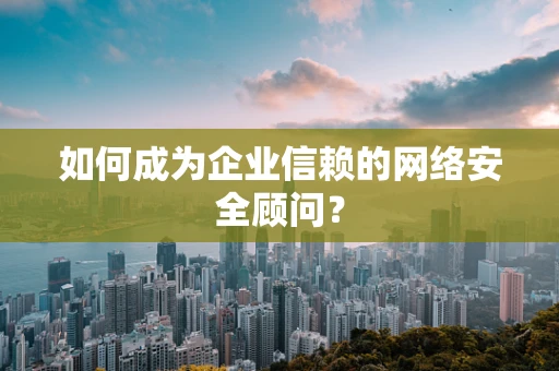 如何成为企业信赖的网络安全顾问？