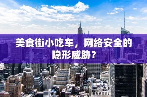 美食街小吃车，网络安全的隐形威胁？