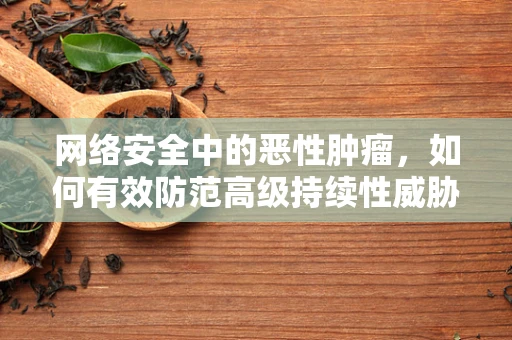 网络安全中的恶性肿瘤，如何有效防范高级持续性威胁（APT）？