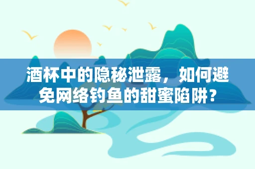 酒杯中的隐秘泄露，如何避免网络钓鱼的甜蜜陷阱？