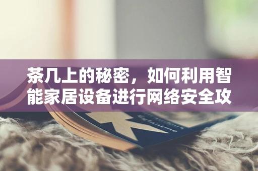 茶几上的秘密，如何利用智能家居设备进行网络安全攻击？