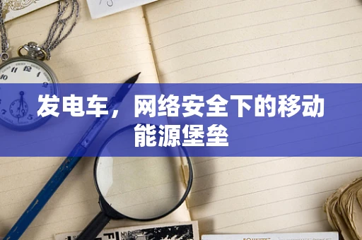 发电车，网络安全下的移动能源堡垒