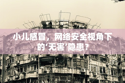 小儿感冒，网络安全视角下的‘无害’隐患？