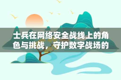 士兵在网络安全战线上的角色与挑战，守护数字战场的‘前线战士’