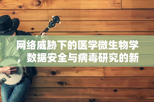 网络威胁下的医学微生物学，数据安全与病毒研究的新边界？