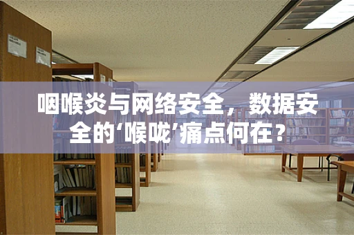 咽喉炎与网络安全，数据安全的‘喉咙’痛点何在？