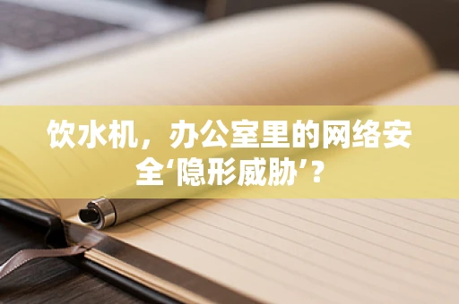 饮水机，办公室里的网络安全‘隐形威胁’？