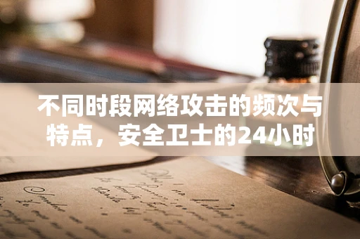 不同时段网络攻击的频次与特点，安全卫士的24小时警戒