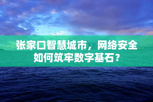 张家口智慧城市，网络安全如何筑牢数字基石？