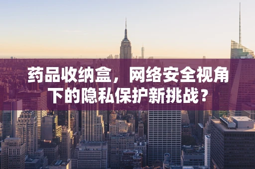 药品收纳盒，网络安全视角下的隐私保护新挑战？