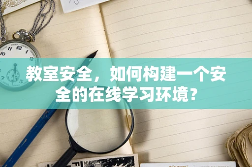 教室安全，如何构建一个安全的在线学习环境？