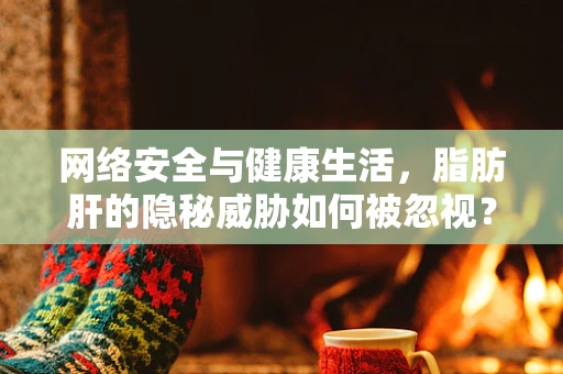 网络安全与健康生活，脂肪肝的隐秘威胁如何被忽视？