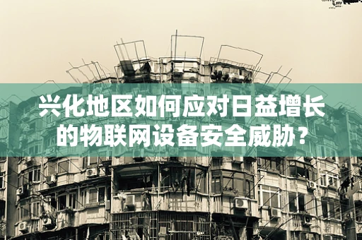 兴化地区如何应对日益增长的物联网设备安全威胁？