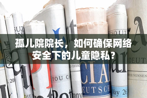 孤儿院院长，如何确保网络安全下的儿童隐私？