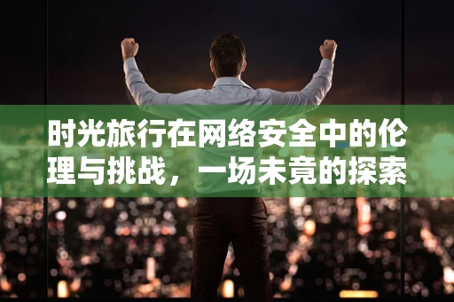 时光旅行在网络安全中的伦理与挑战，一场未竟的探索