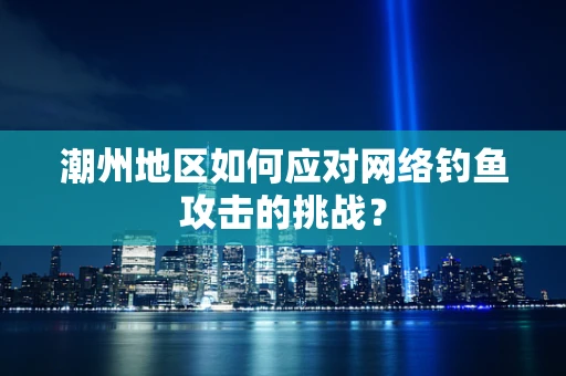 潮州地区如何应对网络钓鱼攻击的挑战？
