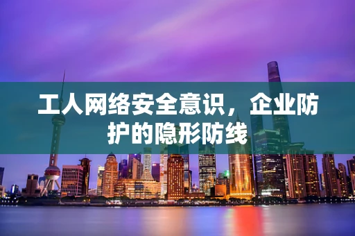工人网络安全意识，企业防护的隐形防线