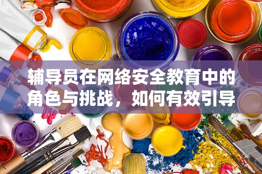 辅导员在网络安全教育中的角色与挑战，如何有效引导？