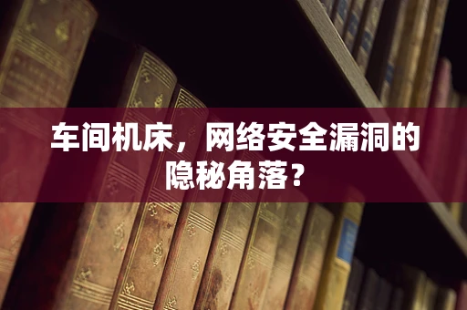 车间机床，网络安全漏洞的隐秘角落？