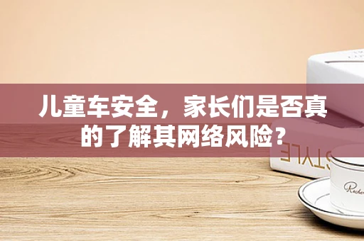 儿童车安全，家长们是否真的了解其网络风险？