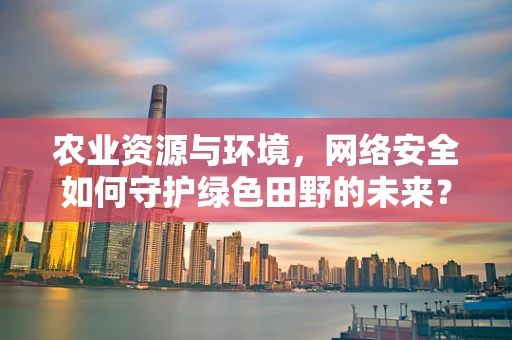 农业资源与环境，网络安全如何守护绿色田野的未来？