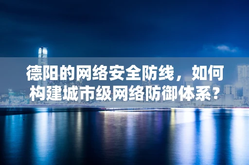 德阳的网络安全防线，如何构建城市级网络防御体系？