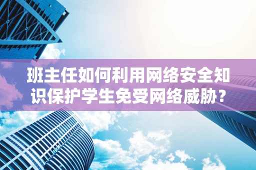 班主任如何利用网络安全知识保护学生免受网络威胁？