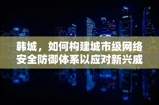 韩城，如何构建城市级网络安全防御体系以应对新兴威胁？