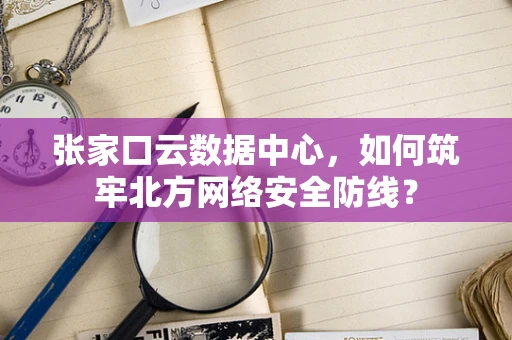 张家口云数据中心，如何筑牢北方网络安全防线？