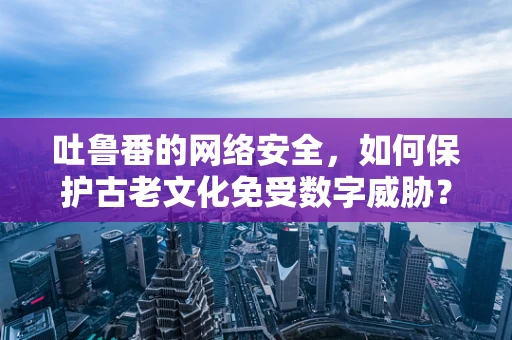 吐鲁番的网络安全，如何保护古老文化免受数字威胁？