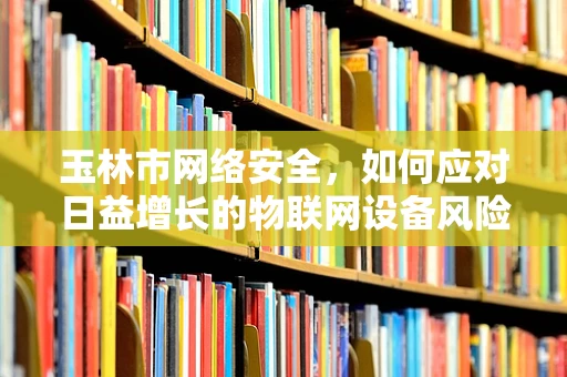 玉林市网络安全，如何应对日益增长的物联网设备风险？