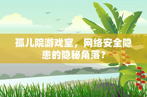孤儿院游戏室，网络安全隐患的隐秘角落？