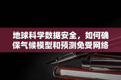 地球科学数据安全，如何确保气候模型和预测免受网络威胁？